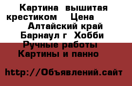 Картина, вышитая крестиком  › Цена ­ 3 500 - Алтайский край, Барнаул г. Хобби. Ручные работы » Картины и панно   